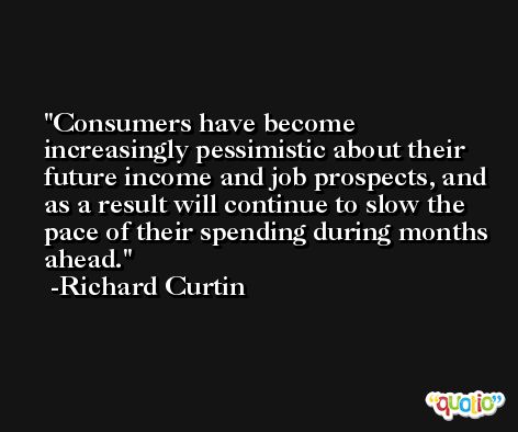 Consumers have become increasingly pessimistic about their future income and job prospects, and as a result will continue to slow the pace of their spending during months ahead. -Richard Curtin