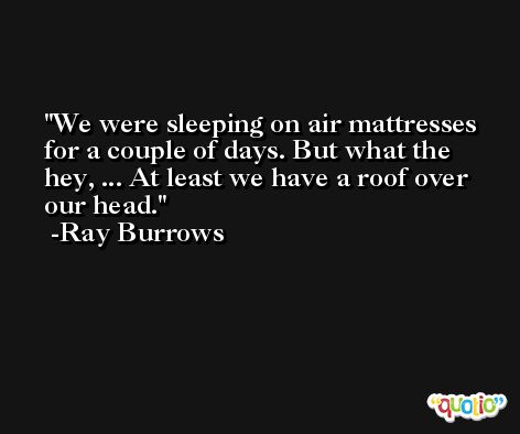 We were sleeping on air mattresses for a couple of days. But what the hey, ... At least we have a roof over our head. -Ray Burrows