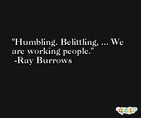 Humbling. Belittling, ... We are working people. -Ray Burrows