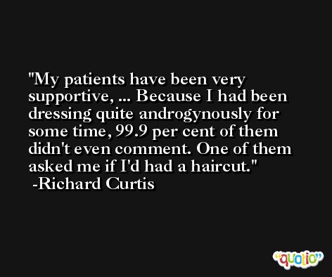 My patients have been very supportive, ... Because I had been dressing quite androgynously for some time, 99.9 per cent of them didn't even comment. One of them asked me if I'd had a haircut. -Richard Curtis
