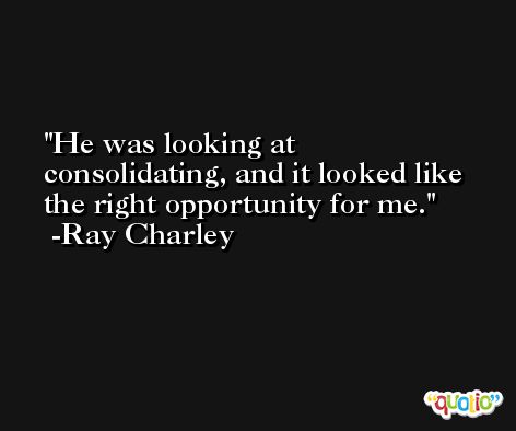 He was looking at consolidating, and it looked like the right opportunity for me. -Ray Charley
