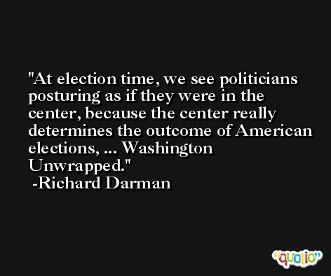 At election time, we see politicians posturing as if they were in the center, because the center really determines the outcome of American elections, ... Washington Unwrapped. -Richard Darman