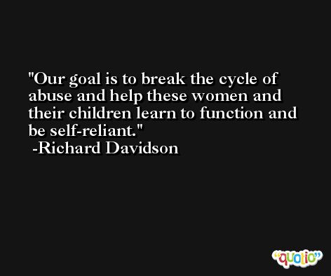 Our goal is to break the cycle of abuse and help these women and their children learn to function and be self-reliant. -Richard Davidson