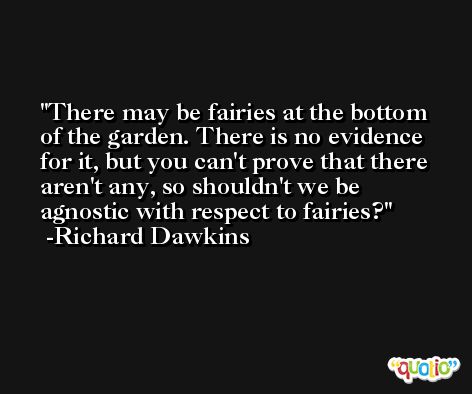 There may be fairies at the bottom of the garden. There is no evidence for it, but you can't prove that there aren't any, so shouldn't we be agnostic with respect to fairies? -Richard Dawkins