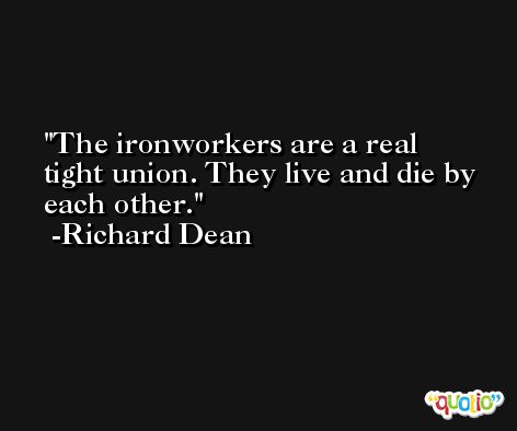 The ironworkers are a real tight union. They live and die by each other. -Richard Dean