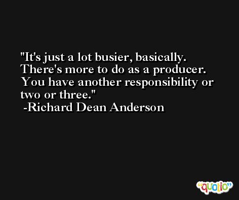 It's just a lot busier, basically. There's more to do as a producer. You have another responsibility or two or three. -Richard Dean Anderson