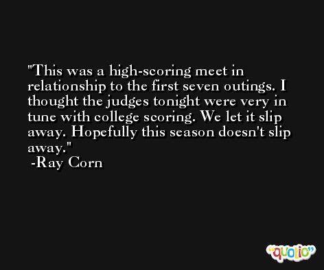 This was a high-scoring meet in relationship to the first seven outings. I thought the judges tonight were very in tune with college scoring. We let it slip away. Hopefully this season doesn't slip away. -Ray Corn
