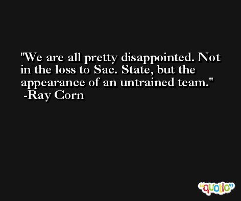 We are all pretty disappointed. Not in the loss to Sac. State, but the appearance of an untrained team. -Ray Corn
