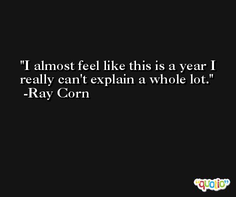 I almost feel like this is a year I really can't explain a whole lot. -Ray Corn