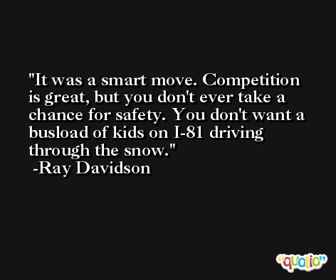 It was a smart move. Competition is great, but you don't ever take a chance for safety. You don't want a busload of kids on I-81 driving through the snow. -Ray Davidson