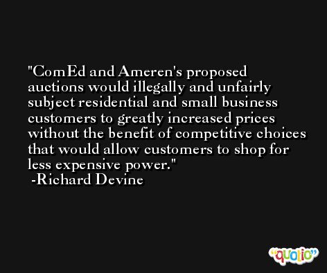 ComEd and Ameren's proposed auctions would illegally and unfairly subject residential and small business customers to greatly increased prices without the benefit of competitive choices that would allow customers to shop for less expensive power. -Richard Devine