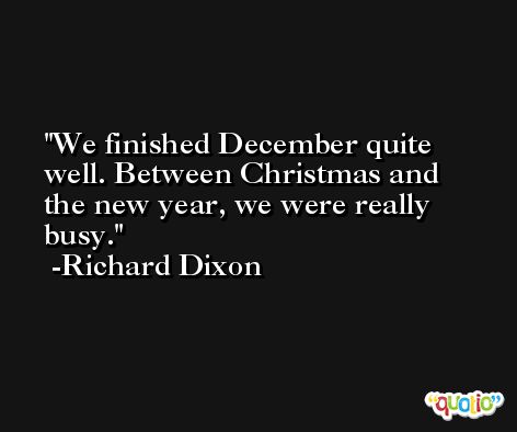 We finished December quite well. Between Christmas and the new year, we were really busy. -Richard Dixon