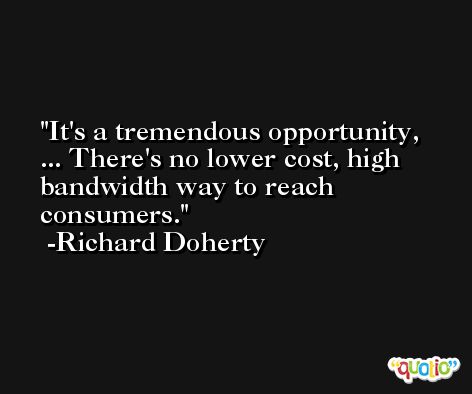 It's a tremendous opportunity, ... There's no lower cost, high bandwidth way to reach consumers. -Richard Doherty
