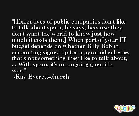 [Executives of public companies don't like to talk about spam, he says, because they don't want the world to know just how much it costs them.] When part of your IT budget depends on whether Billy Bob in accounting signed up for a pyramid scheme, that's not something they like to talk about, ... With spam, it's an ongoing guerrilla war. -Ray Everett-church