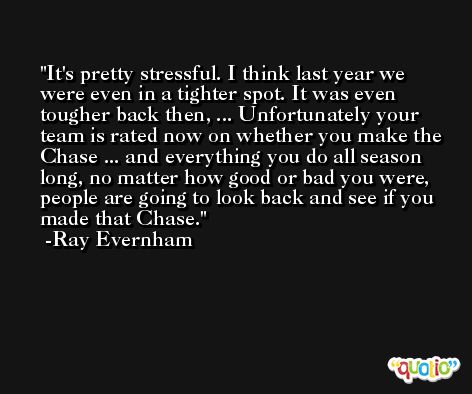 It's pretty stressful. I think last year we were even in a tighter spot. It was even tougher back then, ... Unfortunately your team is rated now on whether you make the Chase ... and everything you do all season long, no matter how good or bad you were, people are going to look back and see if you made that Chase. -Ray Evernham