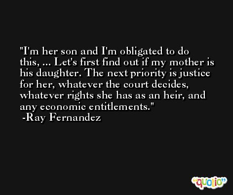 I'm her son and I'm obligated to do this, ... Let's first find out if my mother is his daughter. The next priority is justice for her, whatever the court decides, whatever rights she has as an heir, and any economic entitlements. -Ray Fernandez