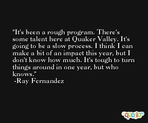 It's been a rough program. There's some talent here at Quaker Valley. It's going to be a slow process. I think I can make a bit of an impact this year, but I don't know how much. It's tough to turn things around in one year, but who knows. -Ray Fernandez