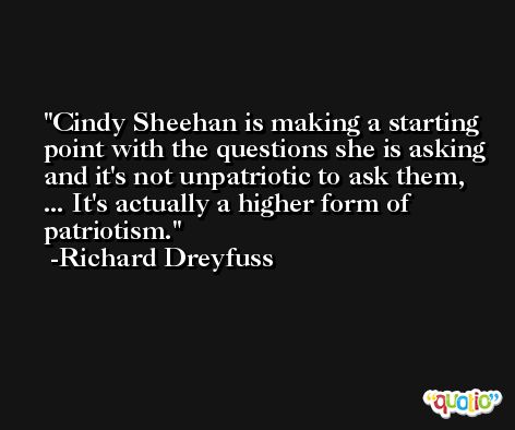 Cindy Sheehan is making a starting point with the questions she is asking and it's not unpatriotic to ask them, ... It's actually a higher form of patriotism. -Richard Dreyfuss