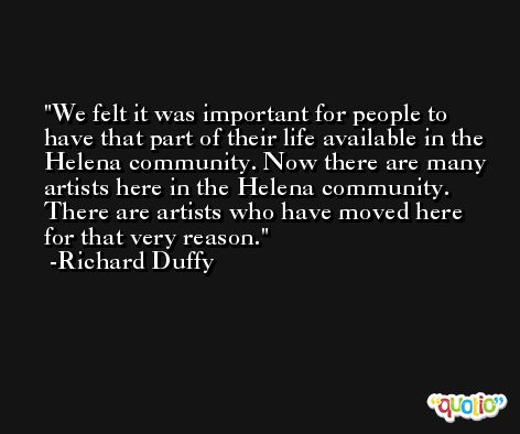 We felt it was important for people to have that part of their life available in the Helena community. Now there are many artists here in the Helena community. There are artists who have moved here for that very reason. -Richard Duffy