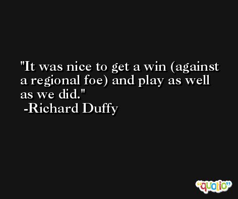 It was nice to get a win (against a regional foe) and play as well as we did. -Richard Duffy