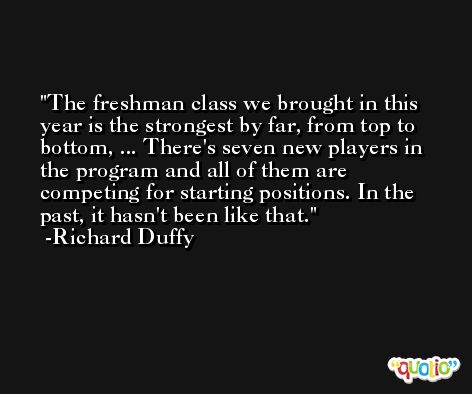 The freshman class we brought in this year is the strongest by far, from top to bottom, ... There's seven new players in the program and all of them are competing for starting positions. In the past, it hasn't been like that. -Richard Duffy