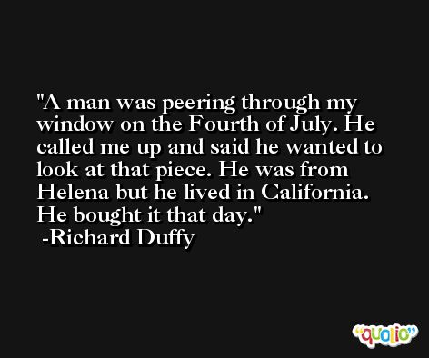 A man was peering through my window on the Fourth of July. He called me up and said he wanted to look at that piece. He was from Helena but he lived in California. He bought it that day. -Richard Duffy