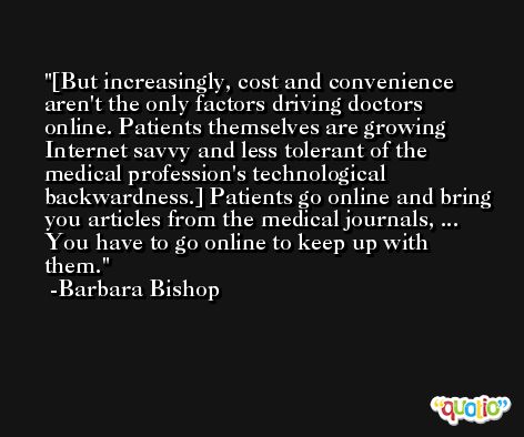 [But increasingly, cost and convenience aren't the only factors driving doctors online. Patients themselves are growing Internet savvy and less tolerant of the medical profession's technological backwardness.] Patients go online and bring you articles from the medical journals, ... You have to go online to keep up with them. -Barbara Bishop