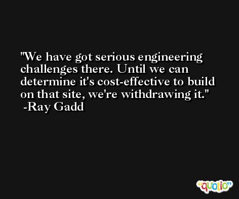 We have got serious engineering challenges there. Until we can determine it's cost-effective to build on that site, we're withdrawing it. -Ray Gadd