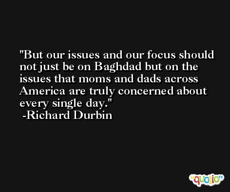 But our issues and our focus should not just be on Baghdad but on the issues that moms and dads across America are truly concerned about every single day. -Richard Durbin