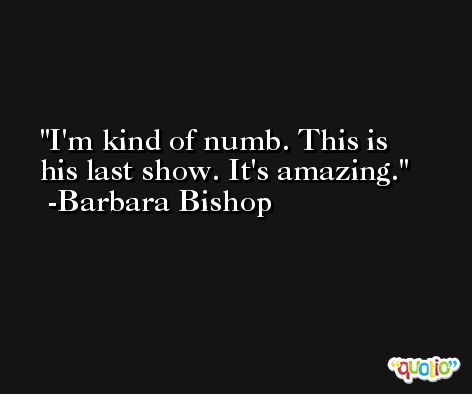 I'm kind of numb. This is his last show. It's amazing. -Barbara Bishop