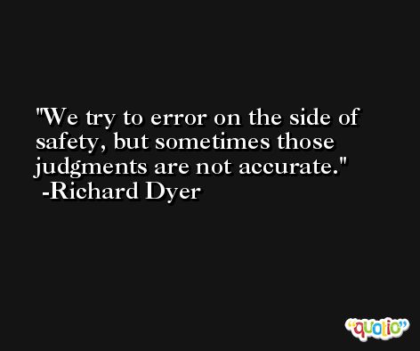 We try to error on the side of safety, but sometimes those judgments are not accurate. -Richard Dyer