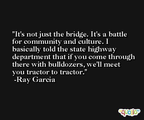 It's not just the bridge. It's a battle for community and culture. I basically told the state highway department that if you come through there with bulldozers, we'll meet you tractor to tractor. -Ray Garcia