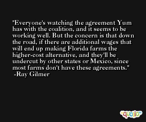 Everyone's watching the agreement Yum has with the coalition, and it seems to be working well. But the concern is that down the road, if there are additional wages that will end up making Florida farms the higher-cost alternative, and they'll be undercut by other states or Mexico, since most farms don't have these agreements. -Ray Gilmer