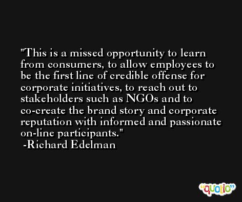 This is a missed opportunity to learn from consumers, to allow employees to be the first line of credible offense for corporate initiatives, to reach out to stakeholders such as NGOs and to co-create the brand story and corporate reputation with informed and passionate on-line participants. -Richard Edelman