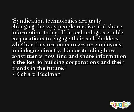 Syndication technologies are truly changing the way people receive and share information today. The technologies enable corporations to engage their stakeholders, whether they are consumers or employees, in dialogue directly. Understanding how constituents now find and share information is the key to building corporations and their brands in the future. -Richard Edelman