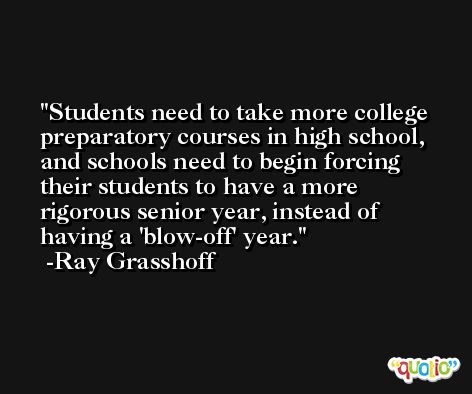 Students need to take more college preparatory courses in high school, and schools need to begin forcing their students to have a more rigorous senior year, instead of having a 'blow-off' year. -Ray Grasshoff