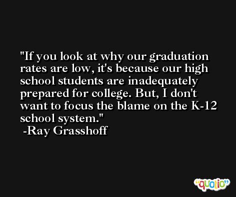 If you look at why our graduation rates are low, it's because our high school students are inadequately prepared for college. But, I don't want to focus the blame on the K-12 school system. -Ray Grasshoff