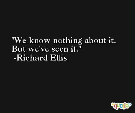 We know nothing about it. But we've seen it. -Richard Ellis