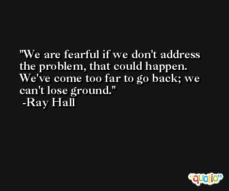 We are fearful if we don't address the problem, that could happen. We've come too far to go back; we can't lose ground. -Ray Hall