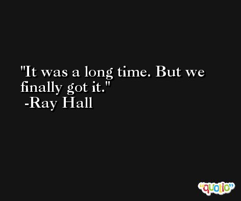 It was a long time. But we finally got it. -Ray Hall