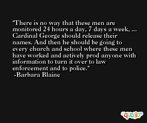 There is no way that these men are monitored 24 hours a day, 7 days a week, ... Cardinal George should release their names. And then he should be going to every church and school where these men have worked and actively prod anyone with information to turn it over to law enforcement and to police. -Barbara Blaine
