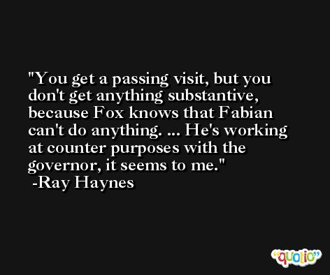 You get a passing visit, but you don't get anything substantive, because Fox knows that Fabian can't do anything. ... He's working at counter purposes with the governor, it seems to me. -Ray Haynes