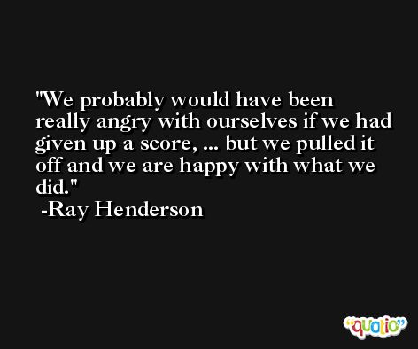 We probably would have been really angry with ourselves if we had given up a score, ... but we pulled it off and we are happy with what we did. -Ray Henderson