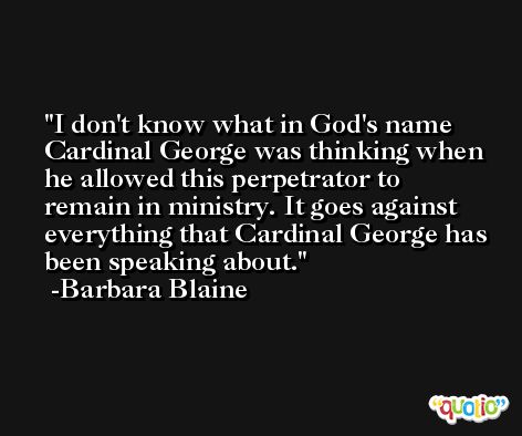I don't know what in God's name Cardinal George was thinking when he allowed this perpetrator to remain in ministry. It goes against everything that Cardinal George has been speaking about. -Barbara Blaine