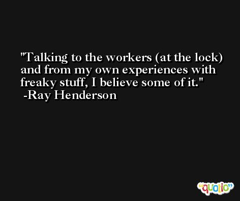 Talking to the workers (at the lock) and from my own experiences with freaky stuff, I believe some of it. -Ray Henderson