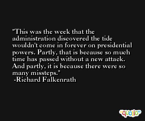 This was the week that the administration discovered the tide wouldn't come in forever on presidential powers. Partly, that is because so much time has passed without a new attack. And partly, it is because there were so many missteps. -Richard Falkenrath