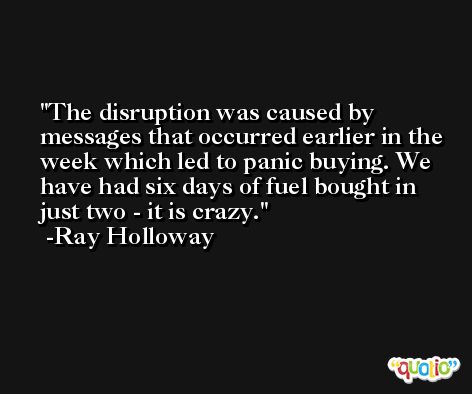 The disruption was caused by messages that occurred earlier in the week which led to panic buying. We have had six days of fuel bought in just two - it is crazy. -Ray Holloway