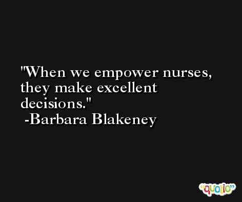 When we empower nurses, they make excellent decisions. -Barbara Blakeney