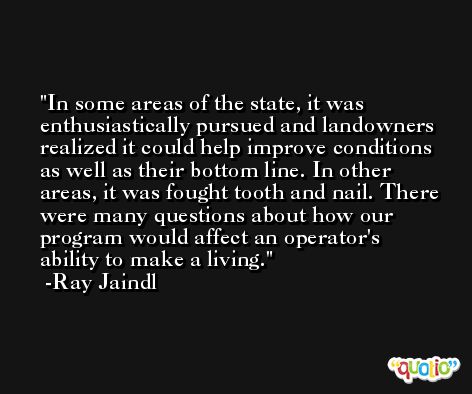 In some areas of the state, it was enthusiastically pursued and landowners realized it could help improve conditions as well as their bottom line. In other areas, it was fought tooth and nail. There were many questions about how our program would affect an operator's ability to make a living. -Ray Jaindl