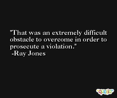 That was an extremely difficult obstacle to overcome in order to prosecute a violation. -Ray Jones